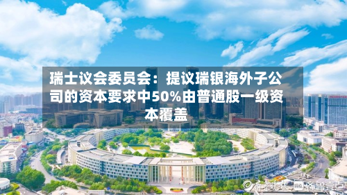 瑞士议会委员会:提议瑞银海外子公司的资本要求中50%由普通股一级资本覆盖