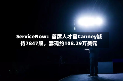 ServiceNow：首席人才官Canney减持7847股，套现约108.29万美元