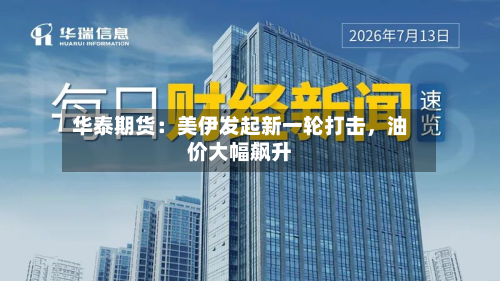 华泰期货：美伊发起新一轮打击	，油价大幅飙升-第1张图片