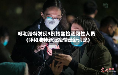 呼和浩特发现3例核酸检测阳性人员(呼和浩特新冠疫情最新消息)