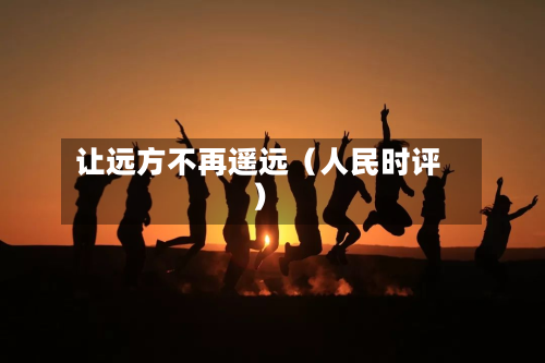 让远方不再遥远（人民时评）-第2张图片