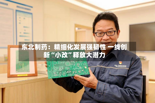 东北制药：精细化发展强韧性 一线创新“小改”释放大潜力-第3张图片