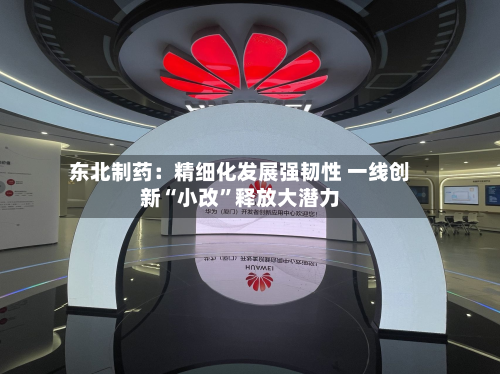 东北制药：精细化发展强韧性 一线创新“小改	”释放大潜力-第2张图片