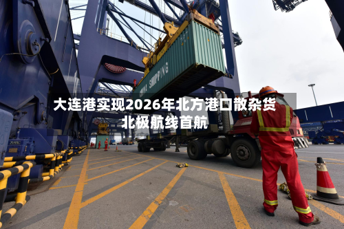 大连港实现2026年北方港口散杂货北极航线首航