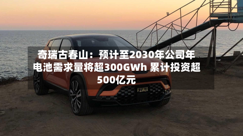 奇瑞古春山：预计至2030年公司年电池需求量将超300GWh 累计投资超500亿元