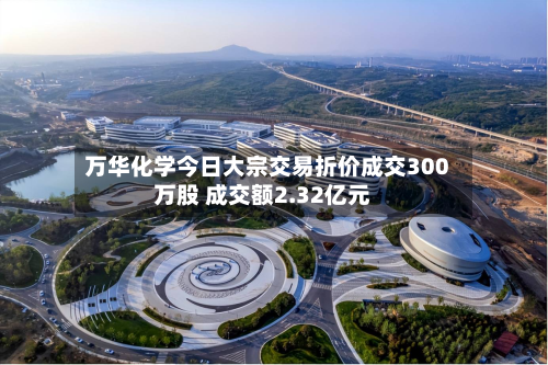 万华化学今日大宗交易折价成交300万股 成交额2.32亿元-第2张图片