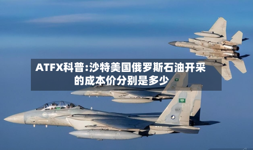 ATFX科普:沙特美国俄罗斯石油开采的成本价分别是多少