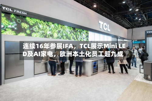 连续16年参展IFA，TCL展示Mini LED及AI家电，欧洲本土化员工超九成