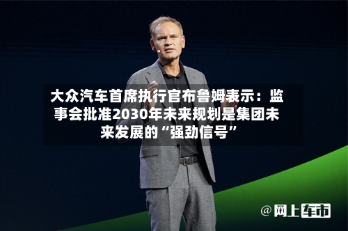 大众汽车首席执行官布鲁姆表示：监事会批准2030年未来规划是集团未来发展的“强劲信号”-第2张图片
