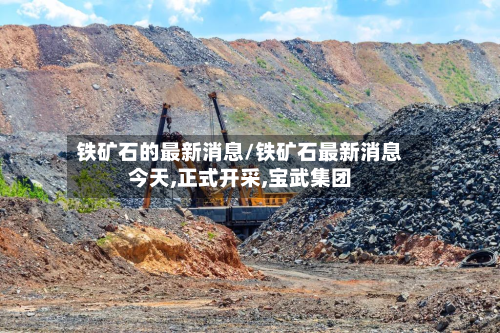铁矿石的最新消息/铁矿石最新消息今天,正式开采,宝武集团-第2张图片