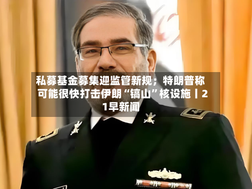 私募基金募集迎监管新规；特朗普称可能很快打击伊朗“镐山”核设施丨21早新闻-第2张图片