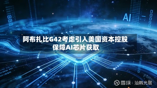 阿布扎比G42考虑引入美国资本控股 保障AI芯片获取