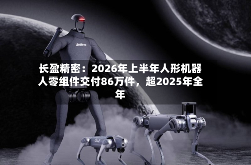长盈精密：2026年上半年人形机器人零组件交付86万件，超2025年全年