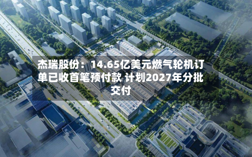 杰瑞股份：14.65亿美元燃气轮机订单已收首笔预付款 计划2027年分批交付
