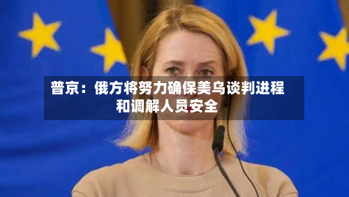 普京:俄方将努力确保美乌谈判进程和调解人员安全-第2张图片