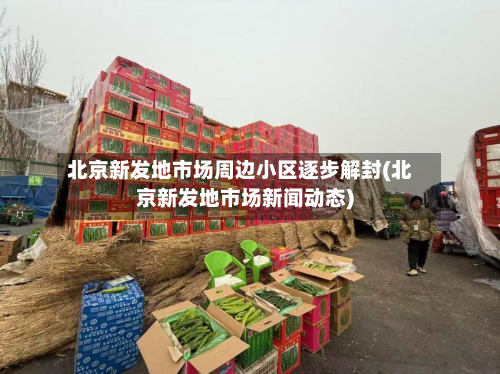 北京新发地市场周边小区逐步解封(北京新发地市场新闻动态)