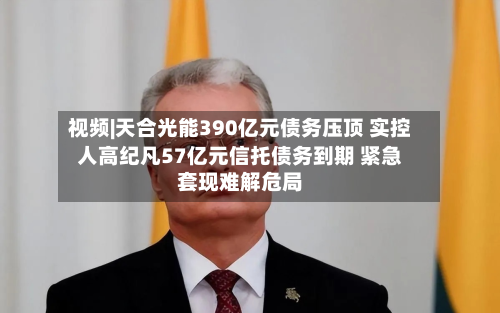 视频|天合光能390亿元债务压顶 实控人高纪凡57亿元信托债务到期 紧急套现难解危局-第2张图片