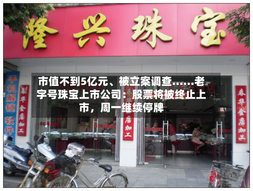 市值不到5亿元、被立案调查……老字号珠宝上市公司：股票将被终止上市，周一继续停牌-第3张图片