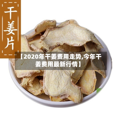 【2020年干姜费用走势,今年干姜费用最新行情】