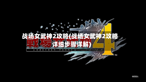 战场女武神2攻略(战场女武神2攻略详细步骤详解)