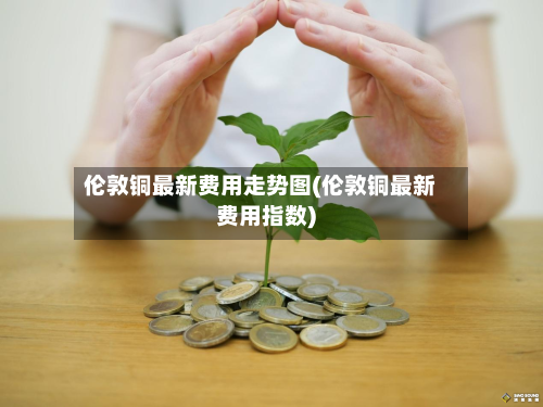伦敦铜最新费用走势图(伦敦铜最新费用指数)