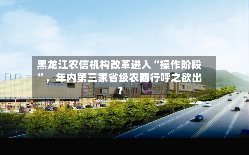 黑龙江农信机构改革进入“操作阶段	”	，年内第三家省级农商行呼之欲出？-第2张图片