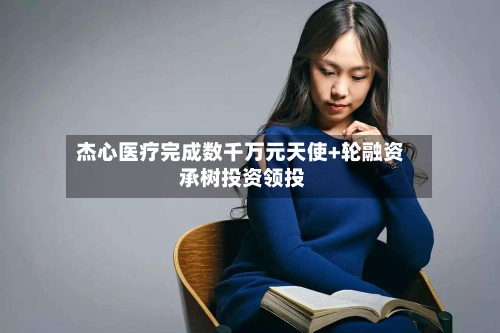 杰心医疗完成数千万元天使+轮融资 承树投资领投