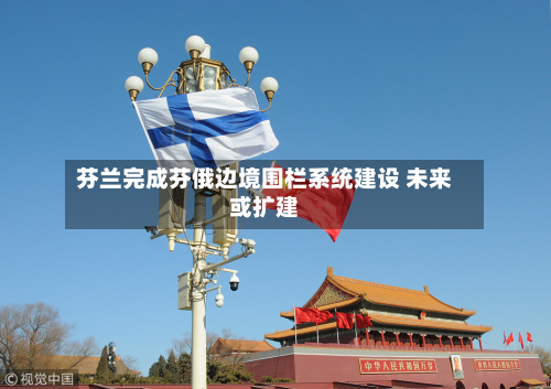 芬兰完成芬俄边境围栏系统建设 未来或扩建-第3张图片