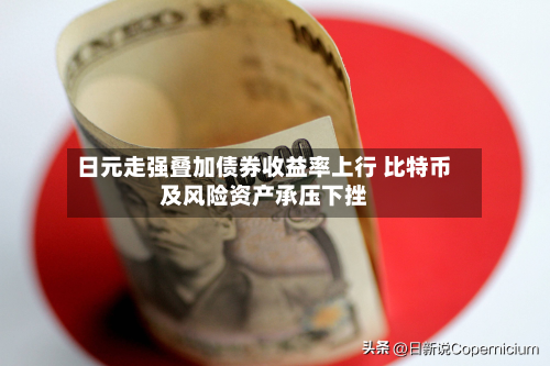 日元走强叠加债券收益率上行 比特币及风险资产承压下挫