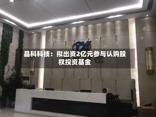 晶科科技:拟出资2亿元参与认购股权投资基金-第2张图片