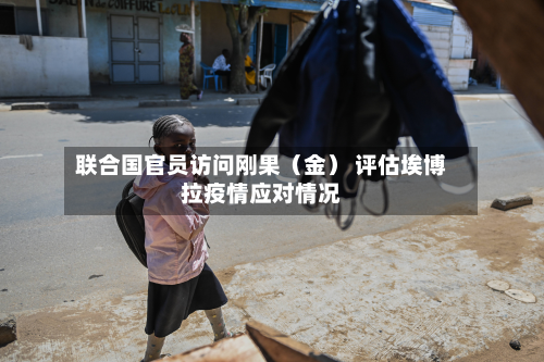 联合国官员访问刚果（金） 评估埃博拉疫情应对情况