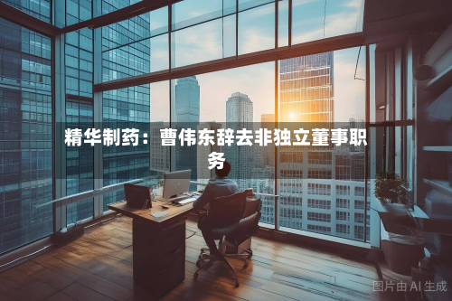 精华制药：曹伟东辞去非独立董事职务