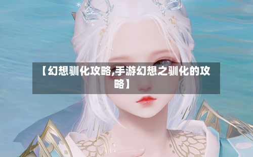 【幻想驯化攻略,手游幻想之驯化的攻略】
