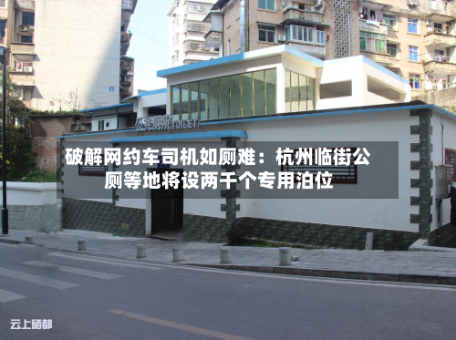 破解网约车司机如厕难：杭州临街公厕等地将设两千个专用泊位