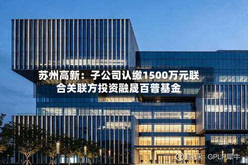 苏州高新：子公司认缴1500万元联合关联方投资融晟百普基金-第3张图片
