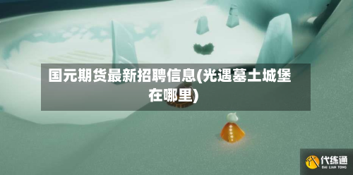 国元期货最新招聘信息(光遇墓土城堡在哪里)