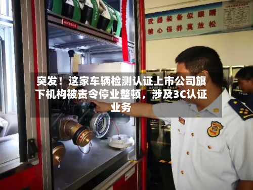 突发！这家车辆检测认证上市公司旗下机构被责令停业整顿，涉及3C认证业务-第3张图片