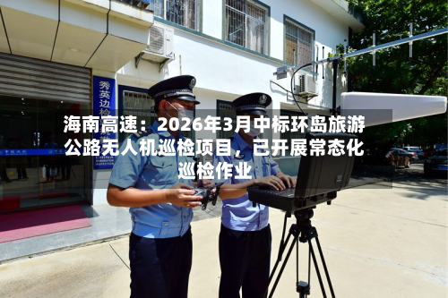 海南高速：2026年3月中标环岛旅游公路无人机巡检项目，已开展常态化巡检作业-第1张图片