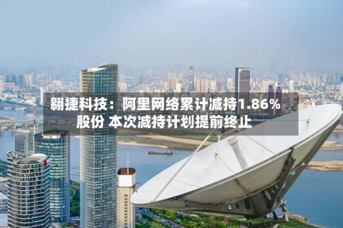 翱捷科技：阿里网络累计减持1.86%股份 本次减持计划提前终止