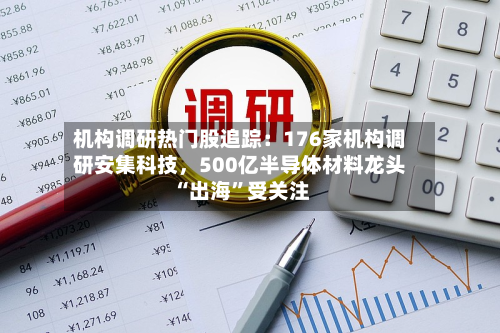 机构调研热门股追踪：176家机构调研安集科技	，500亿半导体材料龙头“出海	”受关注-第3张图片