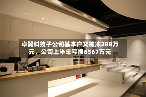 卓翼科技子公司基本户又被冻288万元，公司上半年亏损6567万元-第1张图片
