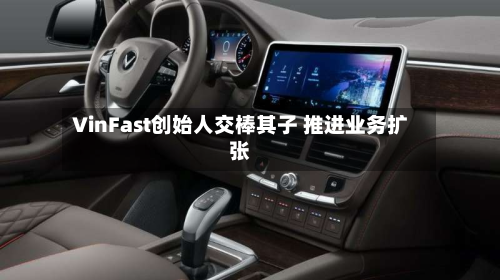 VinFast创始人交棒其子 推进业务扩张-第3张图片