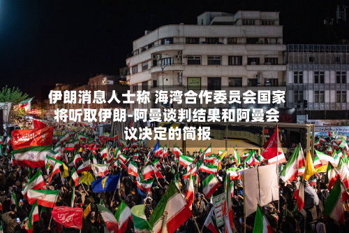 伊朗消息人士称 海湾合作委员会国家将听取伊朗-阿曼谈判结果和阿曼会议决定的简报