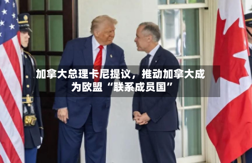 加拿大总理卡尼提议，推动加拿大成为欧盟 “联系成员国”