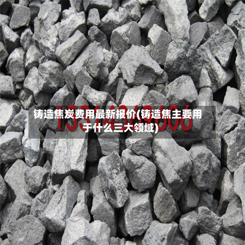 铸造焦炭费用最新报价(铸造焦主要用于什么三大领域)