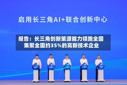 报告：长三角创新策源能力领跑全国 集聚全国约35%的高新技术企业