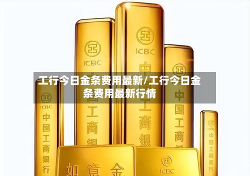 工行今日金条费用最新/工行今日金条费用最新行情-第3张图片