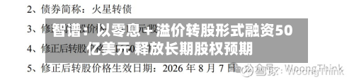 智谱：以零息＋溢价转股形式融资50亿美元 释放长期股权预期