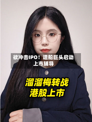 欲冲击IPO！造船巨头启动上市辅导