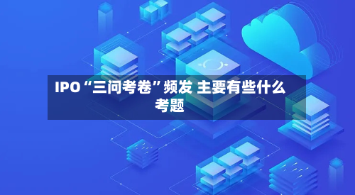 IPO“三问考卷	”频发 主要有些什么考题-第3张图片